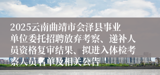 2025云南曲靖市会泽县事业单位委托招聘放弃考察、递补人员资格复审结果、拟进入体检考察人员名单及相关公告