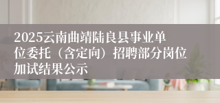 2025云南曲靖陆良县事业单位委托（含定向）招聘部分岗位加试结果公示