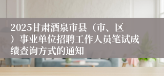 2025甘肃酒泉市县（市、区）事业单位招聘工作人员笔试成绩查询方式的通知