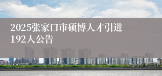 2025张家口市硕博人才引进192人公告