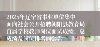 2025年辽宁省事业单位集中面向社会公开招聘朝阳县教育局直属学校教师岗位面试成绩、总成绩及岗位排名的公告