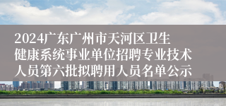 2024广东广州市天河区卫生健康系统事业单位招聘专业技术人员第六批拟聘用人员名单公示