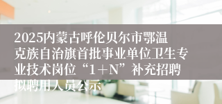 2025内蒙古呼伦贝尔市鄂温克族自治旗首批事业单位卫生专业技术岗位“1＋N”补充招聘拟聘用人员公示