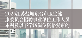 2025江苏盐城东台市卫生健康委员会招聘事业单位工作人员本科及以下学历岗位资格复审的通知