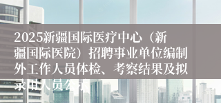 2025新疆国际医疗中心（新疆国际医院）招聘事业单位编制外工作人员体检、考察结果及拟录用人员公示