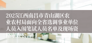 2025江西南昌市青山湖区农业农村局面向全省选调事业单位人员入闱笔试人员名单及现场资格审查公告