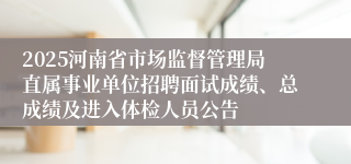 2025河南省市场监督管理局直属事业单位招聘面试成绩、总成绩及进入体检人员公告