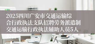 2025四川广安市交通运输综合行政执法支队招聘劳务派遣制交通运输行政执法辅助人员5人公告