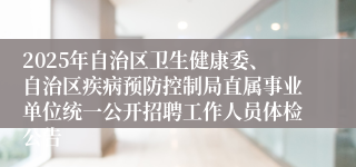 2025年自治区卫生健康委、自治区疾病预防控制局直属事业单位统一公开招聘工作人员体检公告