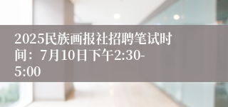 2025民族画报社招聘笔试时间：7月10日下午2:30-5:00