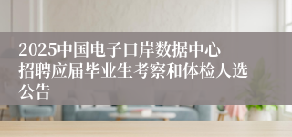 2025中国电子口岸数据中心招聘应届毕业生考察和体检人选公告