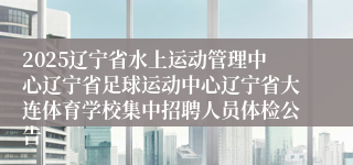 2025辽宁省水上运动管理中心辽宁省足球运动中心辽宁省大连体育学校集中招聘人员体检公告