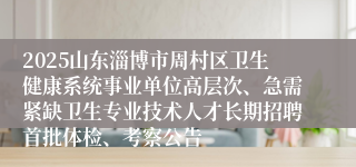 2025山东淄博市周村区卫生健康系统事业单位高层次、急需紧缺卫生专业技术人才长期招聘首批体检、考察公告