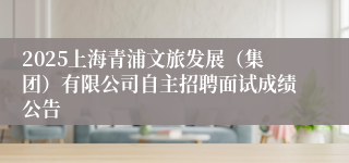 2025上海青浦文旅发展（集团）有限公司自主招聘面试成绩公告