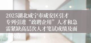 2025湖北咸宁市咸安区引才专列引进“政聘企用”人才和急需紧缺高层次人才笔试成绩及面试公告