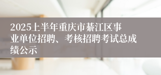2025上半年重庆市綦江区事业单位招聘、考核招聘考试总成绩公示