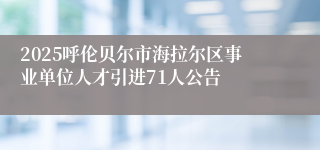 2025呼伦贝尔市海拉尔区事业单位人才引进71人公告