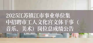 2025江苏镇江市事业单位集中招聘市工人文化宫文体干事（音乐、美术）岗位总成绩公告