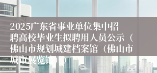 2025广东省事业单位集中招聘高校毕业生拟聘用人员公示（佛山市规划城建档案馆（佛山市城市展览馆））