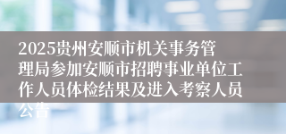 2025贵州安顺市机关事务管理局参加安顺市招聘事业单位工作人员体检结果及进入考察人员公告