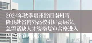 2024年秋季贵州黔西南州晴隆县赴省内外高校引进高层次、急需紧缺人才资格复审合格进入体检环节人员公告