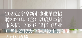 2025辽宁阜新市事业单位招聘2021年（含）以后从阜新市入伍、2024年退伍（毕业）普通高校大学生退役士兵面试人员总成绩