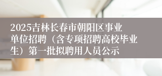 2025吉林长春市朝阳区事业单位招聘（含专项招聘高校毕业生）第一批拟聘用人员公示