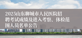 2025山东聊城市人民医院招聘考试成绩及进入考察、体检范围人员名单公告