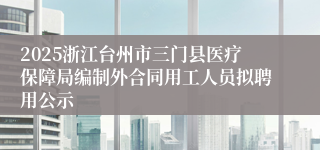 2025浙江台州市三门县医疗保障局编制外合同用工人员拟聘用公示
