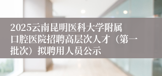2025云南昆明医科大学附属口腔医院招聘高层次人才（第一批次）拟聘用人员公示