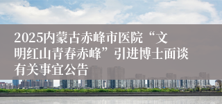 2025内蒙古赤峰市医院“文明红山青春赤峰”引进博士面谈有关事宜公告
