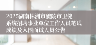 2025湖南株洲市醴陵市卫健系统招聘事业单位工作人员笔试成绩及入围面试人员公告