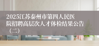 2025江苏泰州市第四人民医院招聘高层次人才体检结果公告（二）