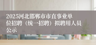 2025河北邯郸市市直事业单位招聘（统一招聘）拟聘用人员公示