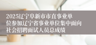 2025辽宁阜新市市直事业单位参加辽宁省事业单位集中面向社会招聘面试人员总成绩