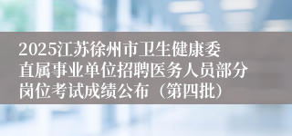 2025江苏徐州市卫生健康委直属事业单位招聘医务人员部分岗位考试成绩公布（第四批）
