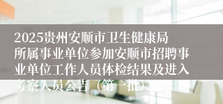 2025贵州安顺市卫生健康局所属事业单位参加安顺市招聘事业单位工作人员体检结果及进入考察人员公告（第一批）
