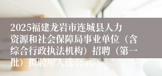 2025福建龙岩市连城县人力资源和社会保障局事业单位（含综合行政执法机构）招聘（第一批）拟聘用人选公示