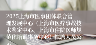 2025上海市医事团体联合管理发展中心（上海市医疗事故技术鉴定中心、上海市住院医师规范化培训事务中心）拟聘人员公示