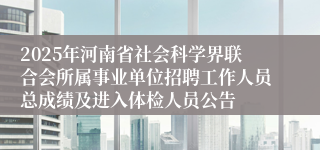 2025年河南省社会科学界联合会所属事业单位招聘工作人员总成绩及进入体检人员公告