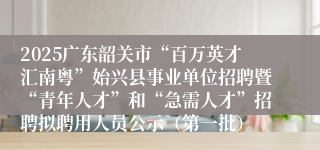2025广东韶关市“百万英才汇南粤”始兴县事业单位招聘暨“青年人才”和“急需人才”招聘拟聘用人员公示（第一批）