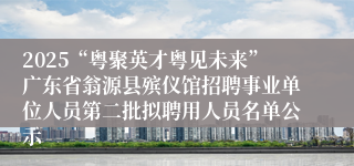 2025“粤聚英才粤见未来”广东省翁源县殡仪馆招聘事业单位人员第二批拟聘用人员名单公示