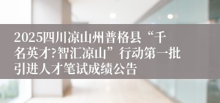 2025四川凉山州普格县“千名英才?智汇凉山”行动第一批引进人才笔试成绩公告