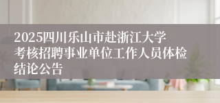 2025四川乐山市赴浙江大学考核招聘事业单位工作人员体检结论公告