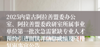 2025内蒙古阿拉善盟委办公室、阿拉善盟委政研室所属事业单位第一批次急需紧缺专业人才预约引进面试评估总成绩及资格复审事宜公告