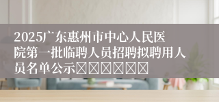 2025广东惠州市中心人民医院第一批临聘人员招聘拟聘用人员名单公示						