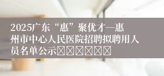 2025广东“惠”聚优才―惠州市中心人民医院招聘拟聘用人员名单公示						