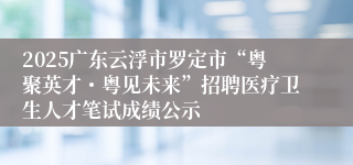 2025广东云浮市罗定市“粤聚英才・粤见未来”招聘医疗卫生人才笔试成绩公示