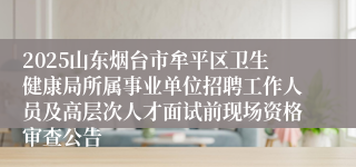 2025山东烟台市牟平区卫生健康局所属事业单位招聘工作人员及高层次人才面试前现场资格审查公告