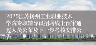 2025江苏扬州工业职业技术学院专职辅导员招聘线上预审通过人员公布及下一步考核安排公告
